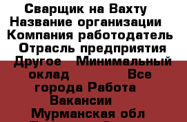 Сварщик на Вахту › Название организации ­ Компания-работодатель › Отрасль предприятия ­ Другое › Минимальный оклад ­ 55 000 - Все города Работа » Вакансии   . Мурманская обл.,Полярные Зори г.